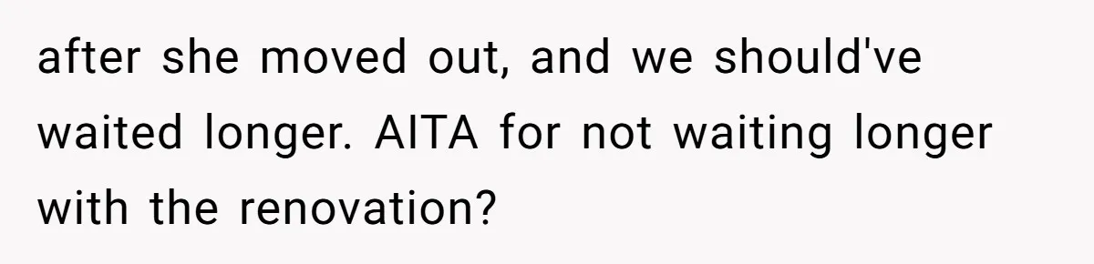 after she moved out, and we should've waited longer. AITA for not waiting longer with the renovation?