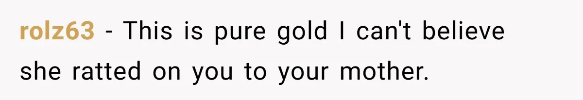 rolz63 − This is pure gold I can't believe she ratted on you to your mother.