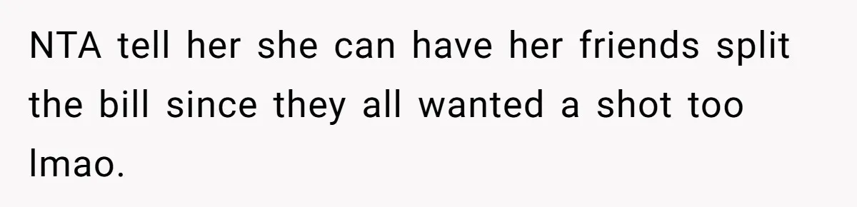 NTA tell her she can have her friends split the bill since they all wanted a shot too lmao.