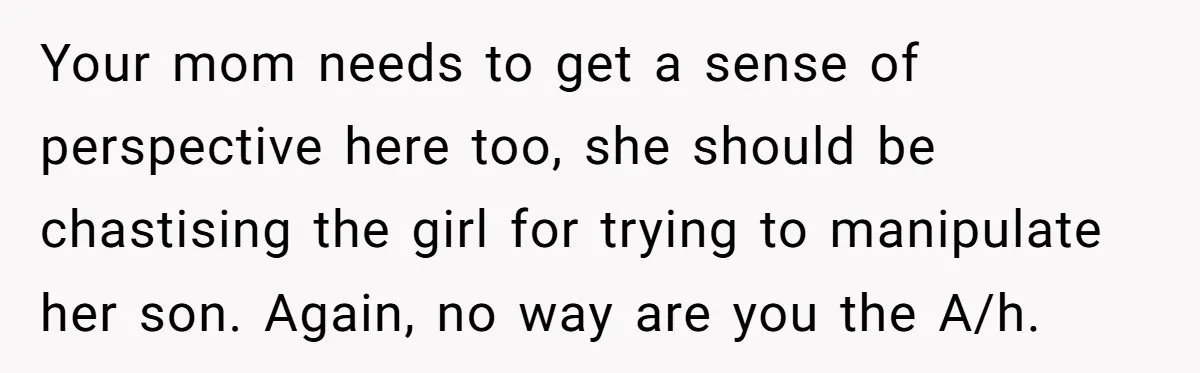 Your mom needs to get a sense of perspective here too, she should be chastising the girl for trying to manipulate her son. Again, no way are you the A/h.