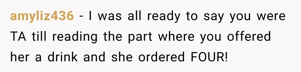 amyliz436 − I was all ready to say you were TA till reading the part where you offered her a drink and she ordered FOUR!