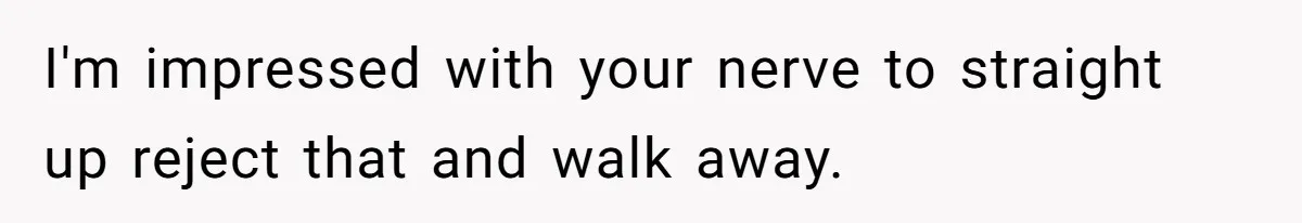 I'm impressed with your nerve to straight up reject that and walk away.