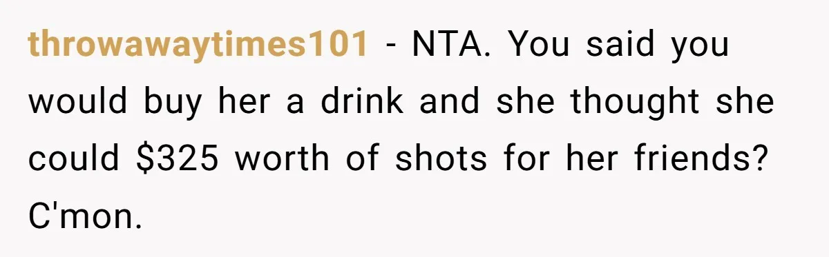 throwawaytimes101 − NTA. You said you would buy her a drink and she thought she could $325 worth of shots for her friends? C'mon.