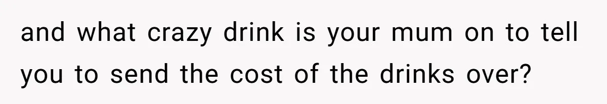 and what crazy drink is your mum on to tell you to send the cost of the drinks over?