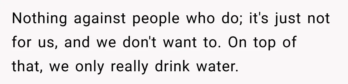 Nothing against people who do; it's just not for us, and we don't want to. On top of that, we only really drink water.