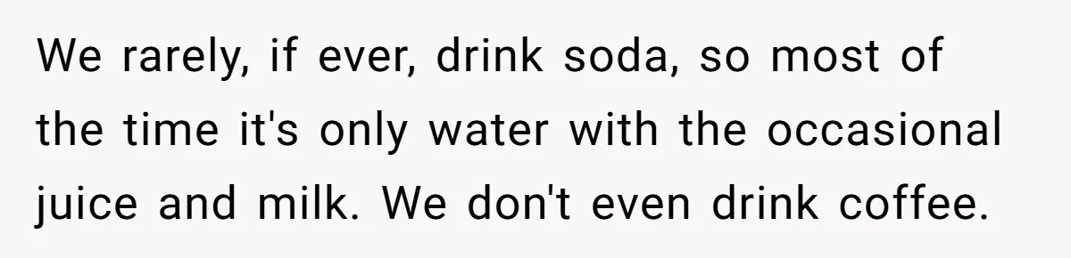 We rarely, if ever, drink soda, so most of the time it's only water with the occasional juice and milk. We don't even drink coffee.