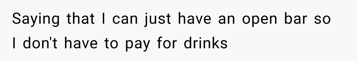 Saying that I can just have an open bar so I don't have to pay for drinks