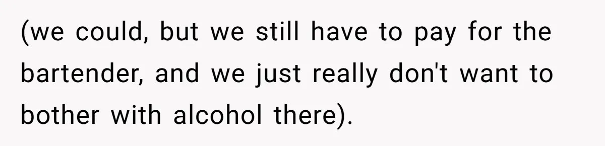(we could, but we still have to pay for the bartender, and we just really don't want to bother with alcohol there).