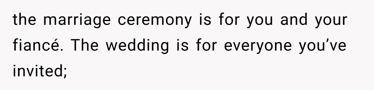 the marriage ceremony is for you and your fiancé. The wedding is for everyone you’ve invited;