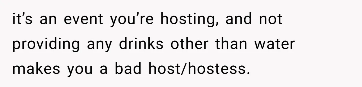 it’s an event you’re hosting, and not providing any drinks other than water makes you a bad host/hostess.