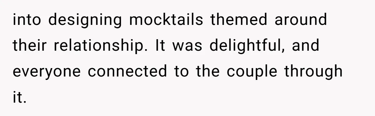 into designing mocktails themed around their relationship. It was delightful, and everyone connected to the couple through it.