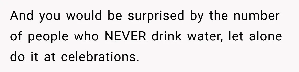 And you would be surprised by the number of people who NEVER drink water, let alone do it at celebrations.