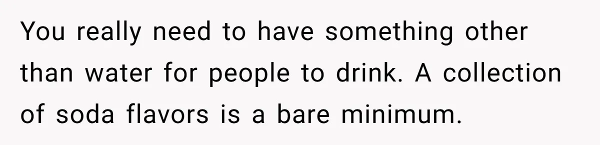 You really need to have something other than water for people to drink. A collection of soda flavors is a bare minimum.