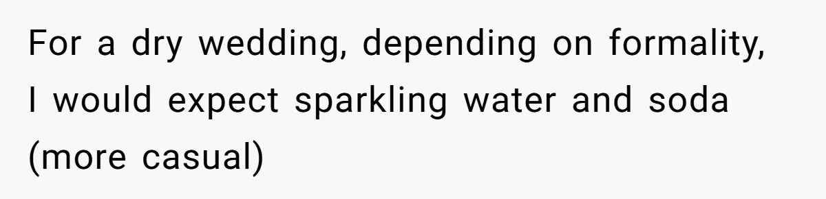 For a dry wedding, depending on formality, I would expect sparkling water and soda (more casual)