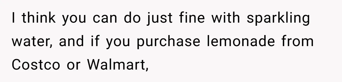 I think you can do just fine with sparkling water, and if you purchase lemonade from Costco or Walmart,