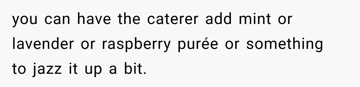 you can have the caterer add mint or lavender or raspberry purée or something to jazz it up a bit.