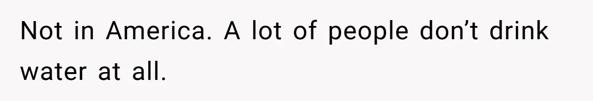 Not in America. A lot of people don’t drink water at all.