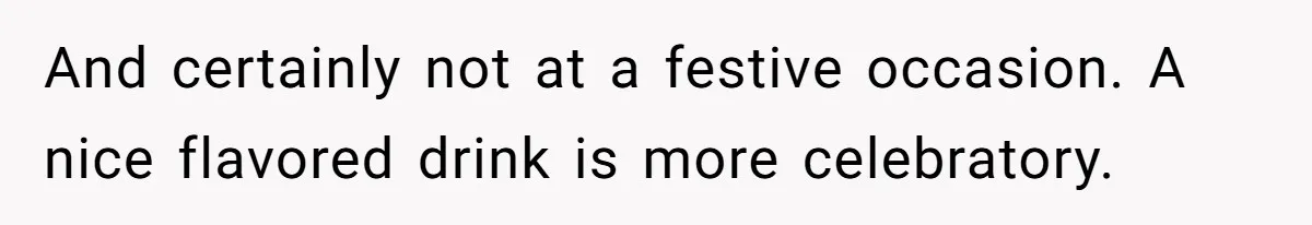 And certainly not at a festive occasion. A nice flavored drink is more celebratory.