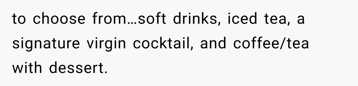 to choose from…soft drinks, iced tea, a signature virgin cocktail, and coffee/tea with dessert.