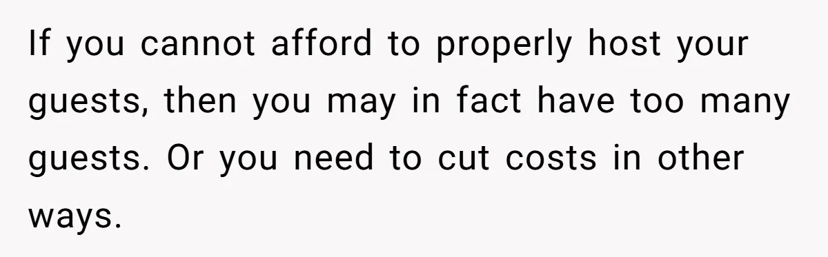 If you cannot afford to properly host your guests, then you may in fact have too many guests. Or you need to cut costs in other ways.