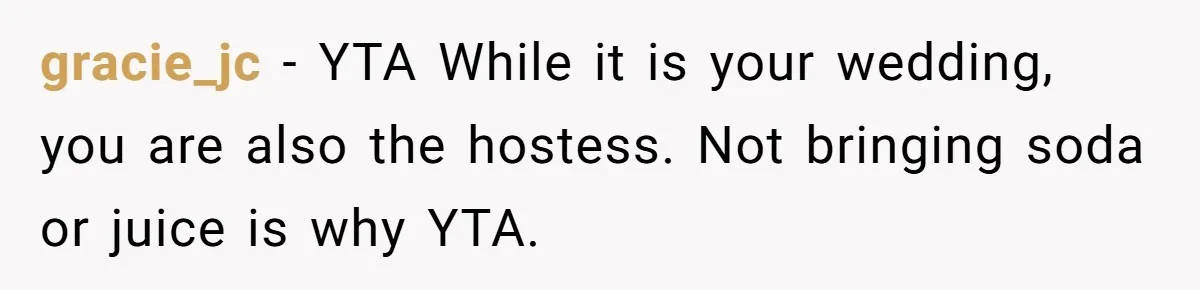 gracie_jc − YTA While it is your wedding, you are also the hostess. Not bringing soda or juice is why YTA.