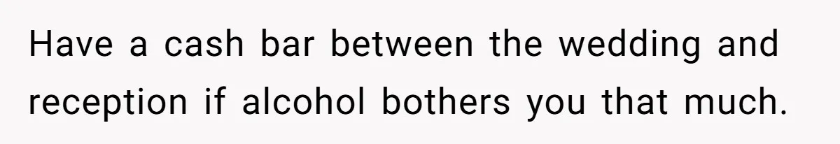 Have a cash bar between the wedding and reception if alcohol bothers you that much.