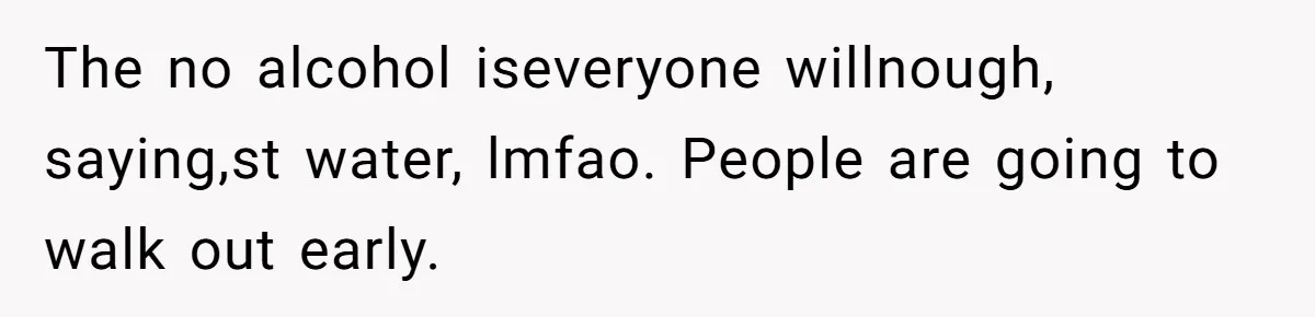 The no alcohol iseveryone willnough, saying,st water, lmfao. People are going to walk out early.