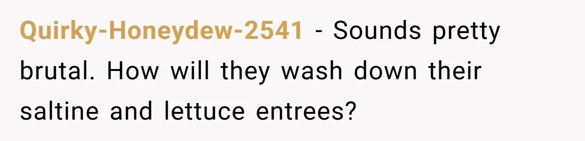 Quirky-Honeydew-2541 − Sounds pretty brutal. How will they wash down their saltine and lettuce entrees?