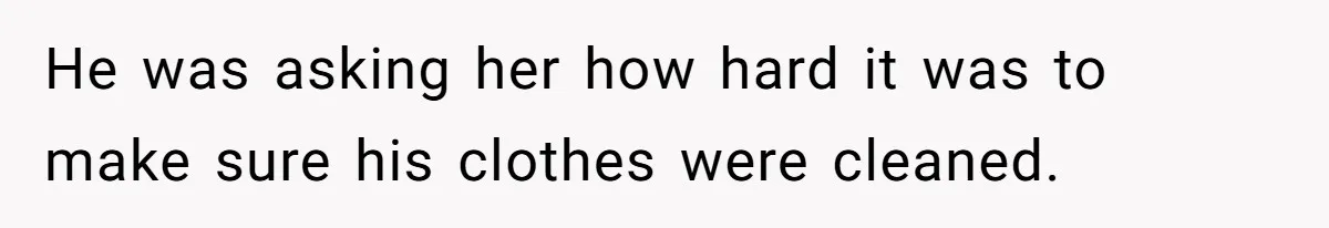 He was asking her how hard it was to make sure his clothes were cleaned.
