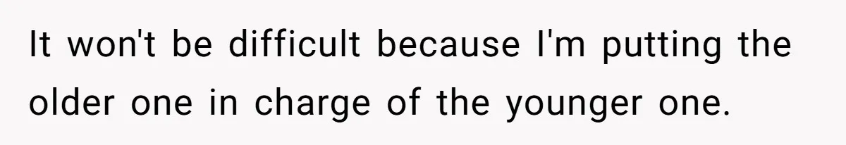 It won't be difficult because I'm putting the older one in charge of the younger one.