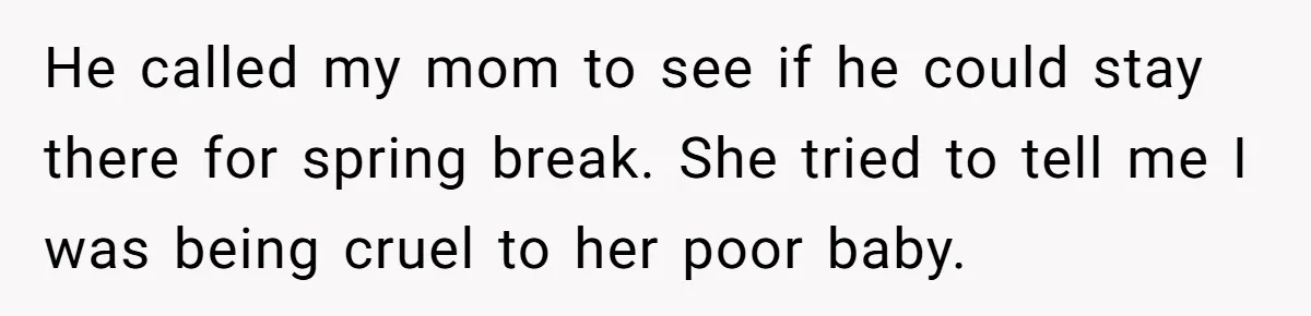 He called my mom to see if he could stay there for spring break. She tried to tell me I was being cruel to her poor baby.