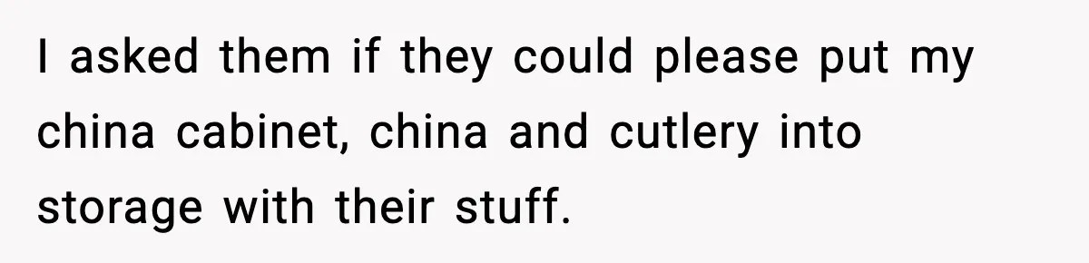 I asked them if they could please put my china cabinet, china and cutlery into storage with their stuff.