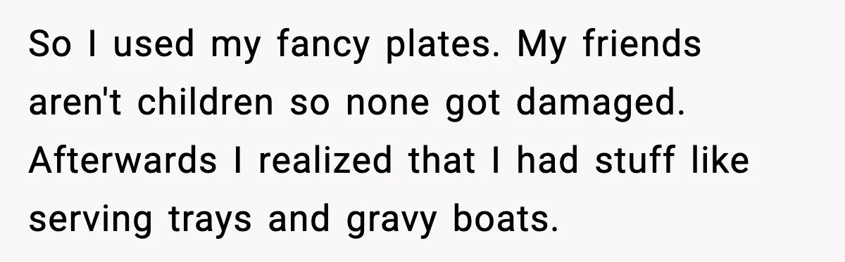 So I used my fancy plates. My friends aren't children so none got damaged. Afterwards I realized that I had stuff like serving trays and gravy boats.