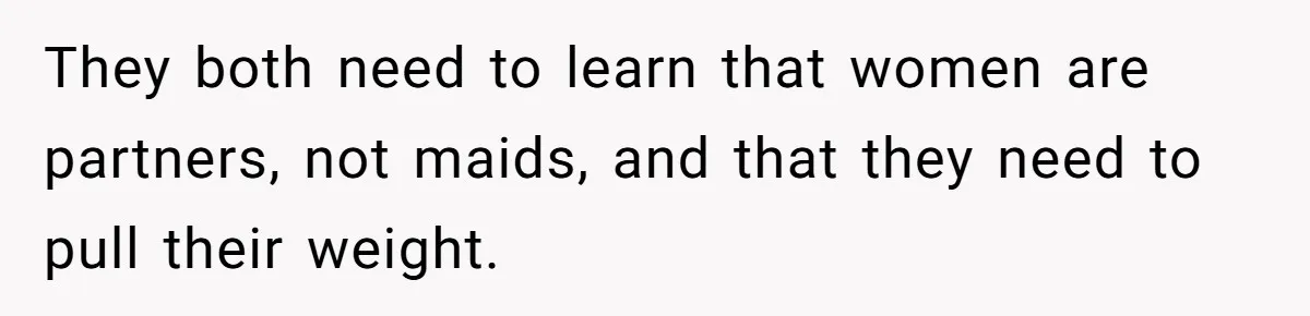They both need to learn that women are partners, not maids, and that they need to pull their weight.