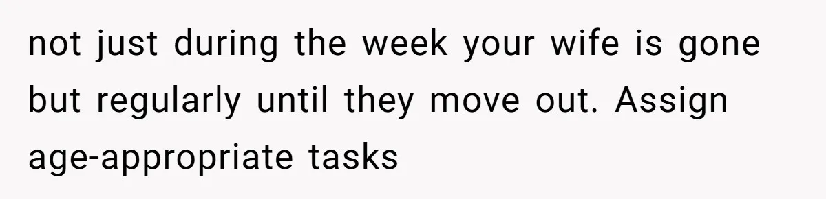 not just during the week your wife is gone but regularly until they move out. Assign age-appropriate tasks