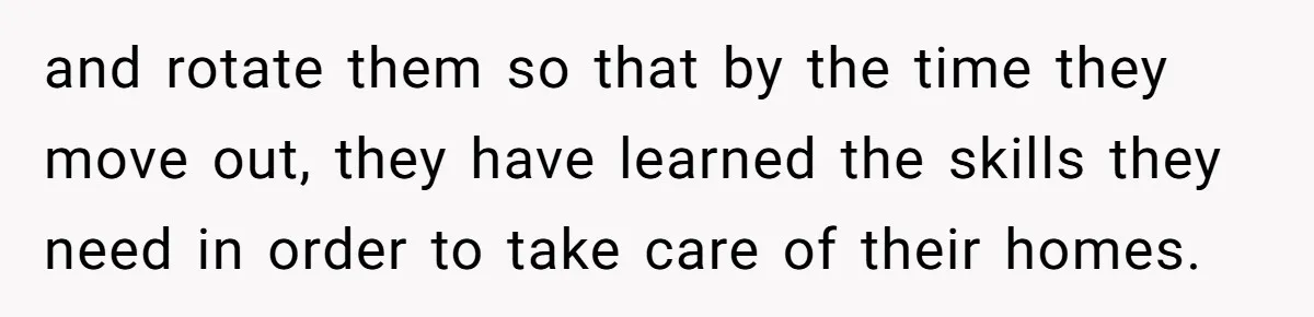 and rotate them so that by the time they move out, they have learned the skills they need in order to take care of their homes.