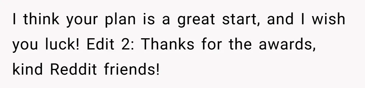 I think your plan is a great start, and I wish you luck! Edit 2: Thanks for the awards, kind Reddit friends!
