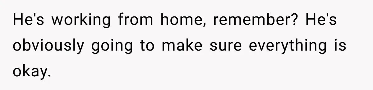 He's working from home, remember? He's obviously going to make sure everything is okay.