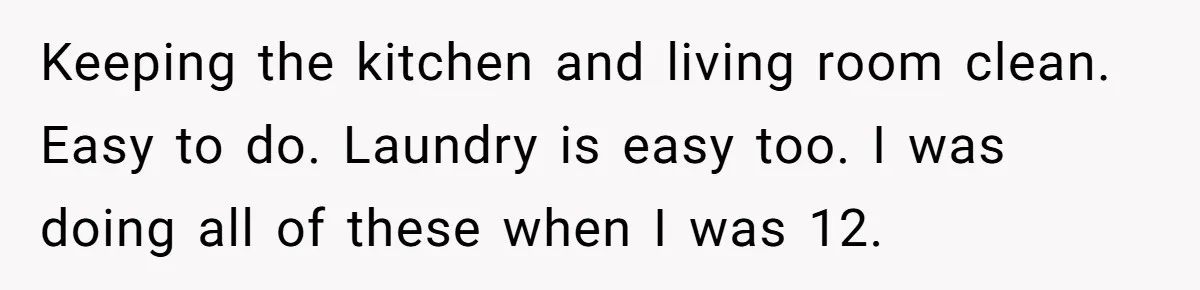 Keeping the kitchen and living room clean. Easy to do. Laundry is easy too. I was doing all of these when I was 12.