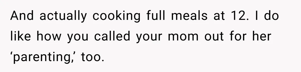 And actually cooking full meals at 12. I do like how you called your mom out for her ‘parenting,’ too.