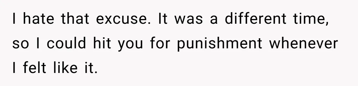 I hate that excuse. It was a different time, so I could hit you for punishment whenever I felt like it.