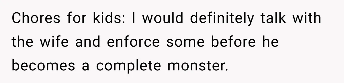 Chores for kids: I would definitely talk with the wife and enforce some before he becomes a complete monster.