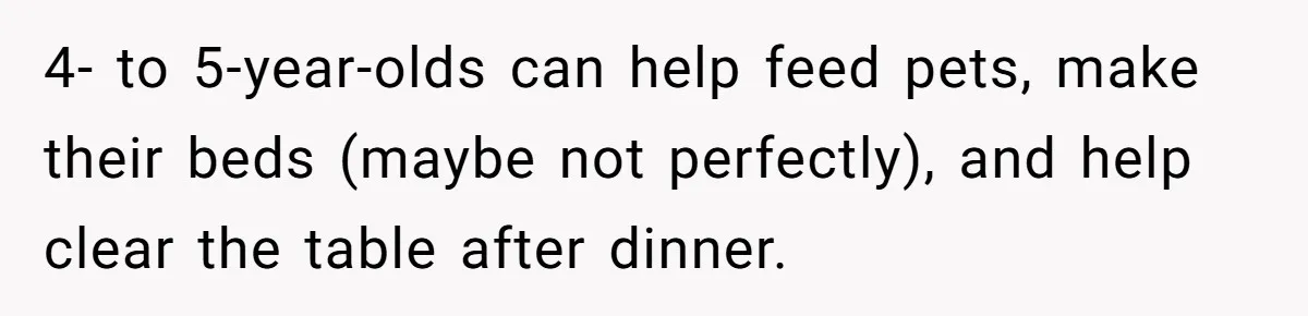 4- to 5-year-olds can help feed pets, make their beds (maybe not perfectly), and help clear the table after dinner.