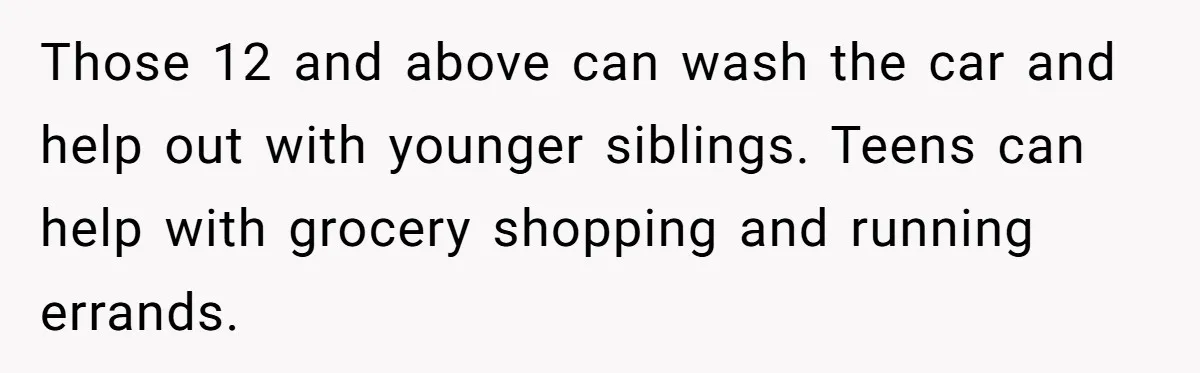 Those 12 and above can wash the car and help out with younger siblings. Teens can help with grocery shopping and running errands.