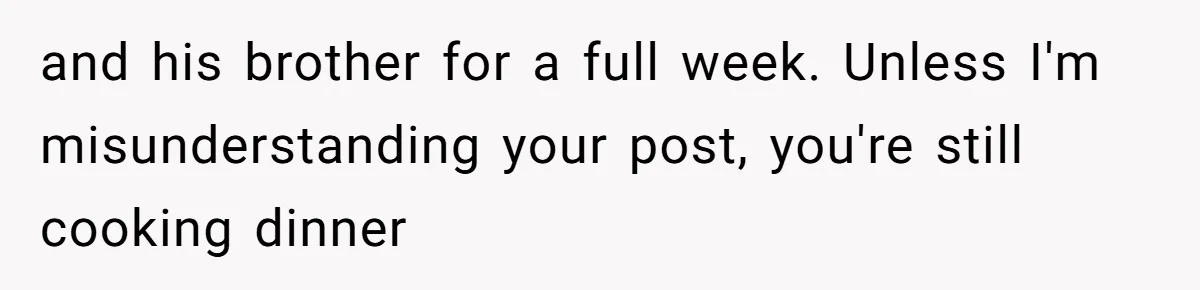 and his brother for a full week. Unless I'm misunderstanding your post, you're still cooking dinner