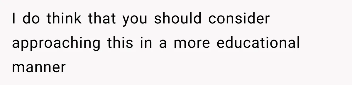 I do think that you should consider approaching this in a more educational manner
