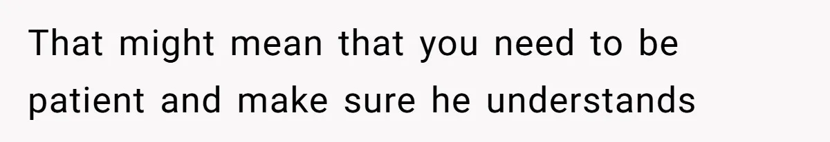 That might mean that you need to be patient and make sure he understands