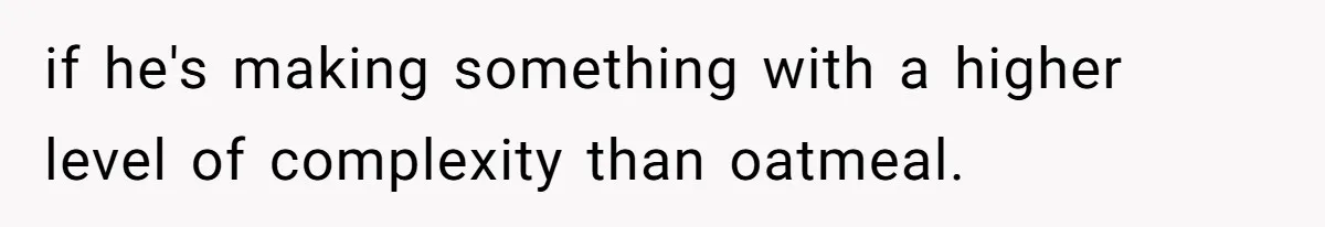 if he's making something with a higher level of complexity than oatmeal.