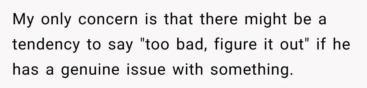 My only concern is that there might be a tendency to say "too bad, figure it out" if he has a genuine issue with something.