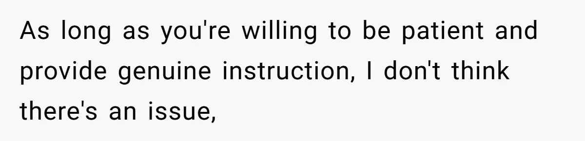 As long as you're willing to be patient and provide genuine instruction, I don't think there's an issue,